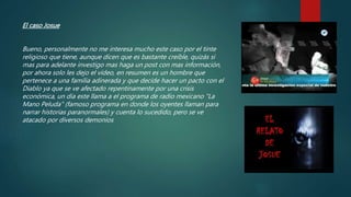 El caso Josue
Bueno, personalmente no me interesa mucho este caso por el tinte
religioso que tiene, aunque dicen que es bastante creíble, quizás si
mas para adelante investigo mas haga un post con mas información,
por ahora solo les dejo el vídeo, en resumen es un hombre que
pertenece a una familia adinerada y que decide hacer un pacto con el
Diablo ya que se ve afectado repentinamente por una crisis
económica, un día este llama a el programa de radio mexicano "La
Mano Peluda" (famoso programa en donde los oyentes llaman para
narrar historias paranormales) y cuenta lo sucedido, pero se ve
atacado por diversos demonios
 