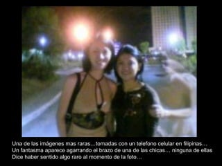 Una de las imágenes mas raras…tomadas con un telefono celular en filipinas…  Un fantasma aparece agarrando el brazo de una de las chicas… ninguna de ellas Dice haber sentido algo raro al momento de la foto… 