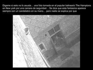 Digame si esto no lo asusta… una foto tomada en el popular balneario The Hamptons en New york por una camara de seguridad… Se dice que este fantasma aparece siempre con un candelabro en su mano… pero nadie se explica por que 