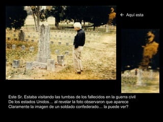Este Sr. Estaba visitando las tumbas de los fallecidos en la guerra civil De los estados Unidos… al revelar la foto observaron que aparece Claramente la imagen de un soldado confederado… la puede ver?    Aquí   esta 