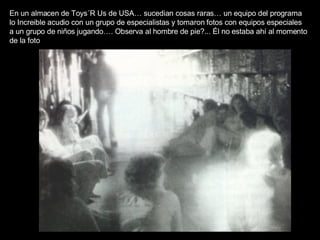 En un almacen de Toys´R Us de USA… sucedian cosas raras… un equipo del programa lo Increible acudio con un grupo de especialistas y tomaron fotos con equipos especiales a un grupo de niños jugando…. Observa al hombre de pie?... Él no estaba ahí al momento de la foto 