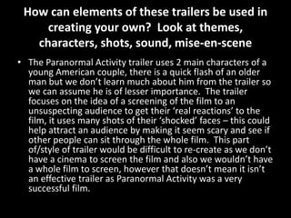How can elements of these trailers be used in
creating your own? Look at themes,
characters, shots, sound, mise-en-scene
• The Paranormal Activity trailer uses 2 main characters of a
young American couple, there is a quick flash of an older
man but we don’t learn much about him from the trailer so
we can assume he is of lesser importance. The trailer
focuses on the idea of a screening of the film to an
unsuspecting audience to get their ‘real reactions’ to the
film, it uses many shots of their ‘shocked’ faces – this could
help attract an audience by making it seem scary and see if
other people can sit through the whole film. This part
of/style of trailer would be difficult to re-create as we don’t
have a cinema to screen the film and also we wouldn’t have
a whole film to screen, however that doesn’t mean it isn’t
an effective trailer as Paranormal Activity was a very
successful film.
 