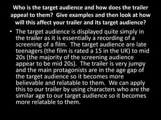 Who is the target audience and how does the trailer
appeal to them? Give examples and then look at how
will this affect your trailer and its target audience?
• The target audience is displayed quite simply in
the trailer as it is essentially a recording of a
screening of a film. The target audience are late
teenagers (the film is rated a 15 in the UK) to mid
20s (the majority of the screening audience
appear to be mid 20s). The trailer is very jumpy
and the main protagonists are in the age gap of
the target audience so it becomes more
believable and relatable to them. We can apply
this to our trailer by using characters who are the
similar age to our target audience so it becomes
more relatable to them.
 