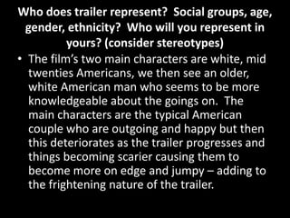 Who does trailer represent? Social groups, age,
gender, ethnicity? Who will you represent in
yours? (consider stereotypes)
• The film’s two main characters are white, mid
twenties Americans, we then see an older,
white American man who seems to be more
knowledgeable about the goings on. The
main characters are the typical American
couple who are outgoing and happy but then
this deteriorates as the trailer progresses and
things becoming scarier causing them to
become more on edge and jumpy – adding to
the frightening nature of the trailer.
 