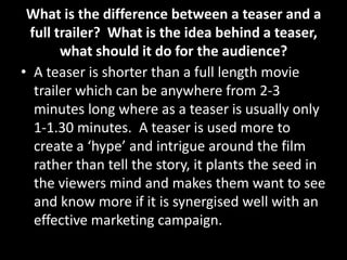 What is the difference between a teaser and a
full trailer? What is the idea behind a teaser,
what should it do for the audience?
• A teaser is shorter than a full length movie
trailer which can be anywhere from 2-3
minutes long where as a teaser is usually only
1-1.30 minutes. A teaser is used more to
create a ‘hype’ and intrigue around the film
rather than tell the story, it plants the seed in
the viewers mind and makes them want to see
and know more if it is synergised well with an
effective marketing campaign.
 
