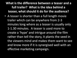 What is the difference between a teaser and a
full trailer? What is the idea behind a
teaser, what should it do for the audience?
• A teaser is shorter than a full length movie
trailer which can be anywhere from 2-3
minutes long where as a teaser is usually only
1-1.30 minutes. A teaser is used more to
create a ‘hype’ and intrigue around the film
rather than tell the story, it plants the seed in
the viewers mind and makes them want to see
and know more if it is synergised well with an
effective marketing campaign.
 