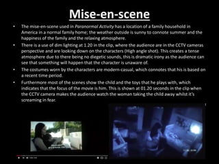 Mise-en-scene
• The mise-en-scene used in Paranormal Activity has a location of a family household in
America in a normal family home; the weather outside is sunny to connote summer and the
happiness of the family and the relaxing atmosphere.
• There is a use of dim lighting at 1.20 in the clip, where the audience are in the CCTV cameras
perspective and are looking down on the characters (High angle shot). This creates a tense
atmosphere due to there being no diegetic sounds, this is dramatic irony as the audience can
see that something will happen that the character is unaware of.
• The costumes worn by the characters are modern-casual, which connotes that his is based on
a recent time period.
• Furthermore most of the scenes show the child and the toys that he plays with, which
indicates that the focus of the movie is him. This is shown at 01.20 seconds in the clip when
the CCTV camera makes the audience watch the woman taking the child away whilst it’s
screaming in fear.
 