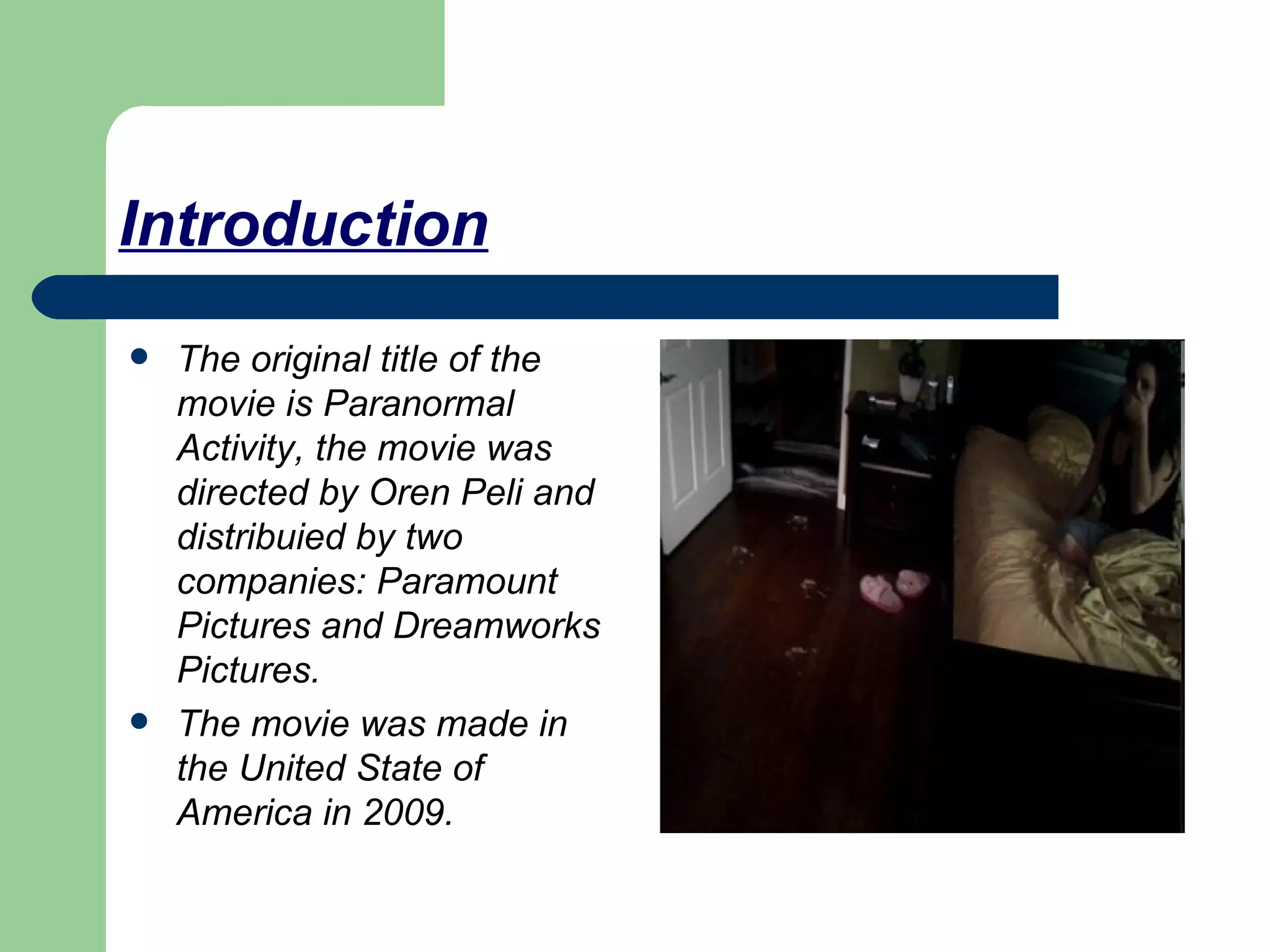 Introduction The original title of the movie is Paranormal Activity, the movie was directed by Oren Peli and distribuied by two companies: Paramount Pictures and Dreamworks Pictures. The movie was made in the United State of America in 2009.