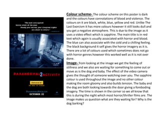 Colour scheme- The colour scheme on this poster is dark
and the colours have connotations of blood and violence. The
colours on it are black, white, blue, yellow and red. Unlike The
Last Exorcism it has more colours however it still looks dull and
you get a negative atmosphere. This is due to the image as it
uses a video effect which is sapphire. The main title is in red
text which again is usually associated with horror and blood.
The blue can also associate with the cold and a chilling feeling.
The black background it self gives the horror imagery as it is.
There are a lot of colours used which sometimes does not go
with horror genres however this worked well as it is not over
done.
Image- from looking at the image we get the feeling of
stillness and we also are waiting for something to come out or
move as is the dog and baby. The effect of the video camera
gives the thought of someone watching over you. The sapphire
colour is used throughout the image and no other colour
making the room gloomy and also builds tension. The baby and
the dog are both looking towards the door giving a foreboding
imagery. The time is shown in the corner so we all know that
this is during the night which most horror/thriller films are. The
image makes us question what are they waiting for? Why is the
dog barking?
 