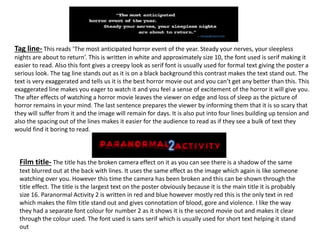 Tag line- This reads ‘The most anticipated horror event of the year. Steady your nerves, your sleepless
nights are about to return’. This is written in white and approximately size 10, the font used is serif making it
easier to read. Also this font gives a creepy look as serif font is usually used for formal text giving the poster a
serious look. The tag line stands out as it is on a black background this contrast makes the text stand out. The
text is very exaggerated and tells us it is the best horror movie out and you can’t get any better than this. This
exaggerated line makes you eager to watch it and you feel a sense of excitement of the horror it will give you.
The after effects of watching a horror movie leaves the viewer on edge and loss of sleep as the picture of
horror remains in your mind. The last sentence prepares the viewer by informing them that it is so scary that
they will suffer from it and the image will remain for days. It is also put into four lines building up tension and
also the spacing out of the lines makes it easier for the audience to read as if they see a bulk of text they
would find it boring to read.
Film title- The title has the broken camera effect on it as you can see there is a shadow of the same
text blurred out at the back with lines. It uses the same effect as the image which again is like someone
watching over you. However this time the camera has been broken and this can be shown through the
title effect. The title is the largest text on the poster obviously because it is the main title it is probably
size 16. Paranormal Activity 2 is written in red and blue however mostly red this is the only text in red
which makes the film title stand out and gives connotation of blood, gore and violence. I like the way
they had a separate font colour for number 2 as it shows it is the second movie out and makes it clear
through the colour used. The font used is sans serif which is usually used for short text helping it stand
out
 