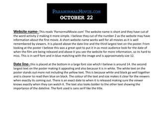 Website name- This reads ‘ParnormalMovie.com’ The website name is short and they have cut of
the word activity 2 making it more simple. I believe they cut of the number 2 as the website may have
information about the first movie. A short website name works well for all movies as it is well
remembered by viewers. It is placed above the date line and the third largest text on the poster. From
looking at the poster I believe this was a great spot to put it in as most audience look for the date of
when the film are being released and above it you see the website for more information, so its hard to
miss. This is in serif font and in blue matching with the image and is approximately size 12.
Date line- this is placed at the bottom in a large font size which I believe is around 14. the second
largest text on the poster making it appealing and also because it is in white. The white text on the
poster stands out more not including the yellow text. This is because white and black go well together
and is clearer to read then blue on black. The colour of the text and size makes it clear for the viewers
when exactly its coming out. There is an exact date to when it is released making sure the viewer
knows exactly when they can watch it. The text also looks bolder to the other text showing the
importance of the dateline. The font used is sans serif like the title.
 