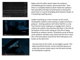 Begins with this effect which makes the audience
immediately get the realistic, documentary feel. Then
there is a complete blackout which makes the audience
feel venerable and helps to build tension as during this
point there is a sound of banging which become louder, as
if something is getting close…


Sudden loud bang as a man is thrown at the screen,
shocking the audience and creating an enigma of what is
going on. Existing audience will notice that this is a clip
from the fist movie, helping to re-engage them. Also to
enforce the realistic, documentary feel there is the time at
the bottom of the screen asking as if the film is being
filmed by an amateur camera. To build the sense of horror
some audience members may notice that the time is 3am,
this is the time where many horror films take place as its
known as the devil time.

 Very low tone to the trailer, no non digetic sounds. This
helps to build the tension. As the intertitles feature on
screen the camera slowly zooms into the dark corridor,
ain building the suspense.
 