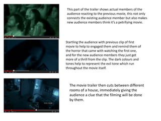 This part of the trailer shows actual members of the
audience reacting to the previous movie, this not only
connects the existing audience member but also makes
new audience members think it’s a petrifying movie.




Startling the audience with previous clip of first
movie to help to engaged them and remind them of
the horror that came with watching the first one,
and for the new audience members they just get
more of a thrill from the clip. The dark colours and
tones help to represent the evil tone which run
throughout the movie itself.



  The movie trailer then cuts between different
  rooms of a house, immediately giving the
  audience a clue that the filming will be done
  by them.
 