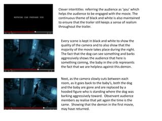 Clever interititles referring the audience as ‘you’ which
helps the audience to be engaged with the movie. The
continuous theme of black and white is also maintained
to ensure that the trailer still keeps a sense of realism
throughout the trailer.


 Every scene is kept in black and white to show the
 quality of the camera and to also show that the
 majority of the movie takes place during the night.
 The fact that the dog can see something and barks
 aggressively shows the audience that here is
 something coming, the baby in the crib represents
 the fact that we are helpless against this demon.


 Next, as the camera slowly cuts between each
 room, as it goes back to the baby’s, both the dog
 and the baby are gone and are replaced by a
 hooded figure who is standing where the dog was
 barking aggressively toward. Observant audience
 members ay realise that yet again the time is the
 same. Showing that the demon in the first movie,
 may have returned.
 