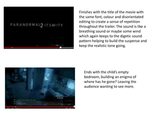 Finishes with the title of the movie with
the same font, colour and disorientated
editing to create a sense of repetition
throughout the trailer. The sound is like a
breathing sound or maybe some wind
which again keeps to the digetic sound
pattern helping to build the suspense and
keep the realistic tone going.




   Ends with the child’s empty
   bedroom, building an enigma of
   where has he gone? Leaving the
   audience wanting to see more.
 