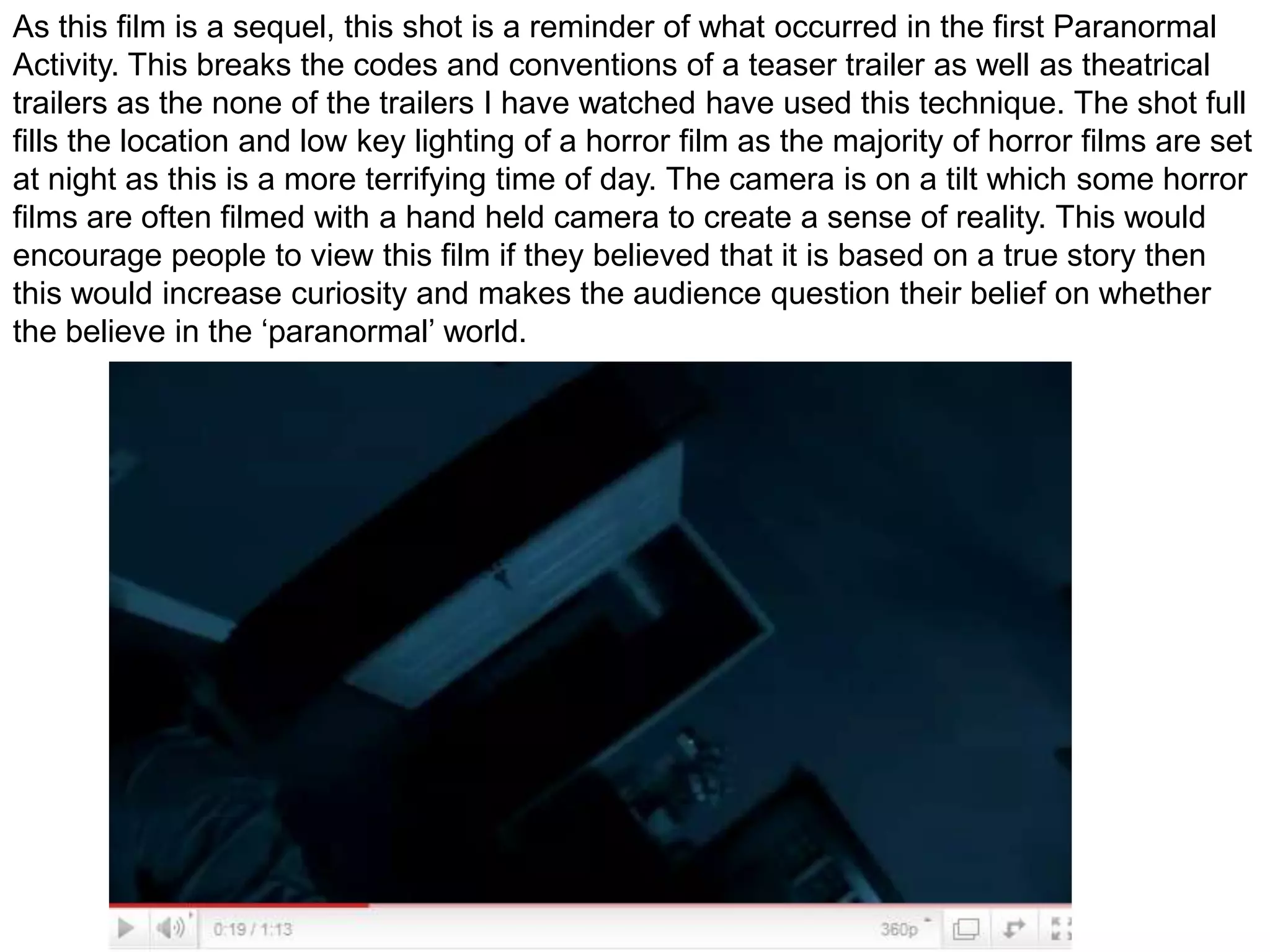 As this film is a sequel, this shot is a reminder of what occurred in the first Paranormal  Activity. This breaks the codes and conventions of a teaser trailer as well as theatrical trailers as the none of the trailers I have watched have used this technique. The shot full fills the location and low key lighting of a horror film as the majority of horror films are set at night as this is a more terrifying time of day. The camera is on a tilt which some horror films are often filmed with a hand held camera to create a sense of reality. This would encourage people to view this film if they believed that it is based on a true story then this would increase curiosity and makes the audience question their belief on whether the believe in the ‘paranormal’ world.