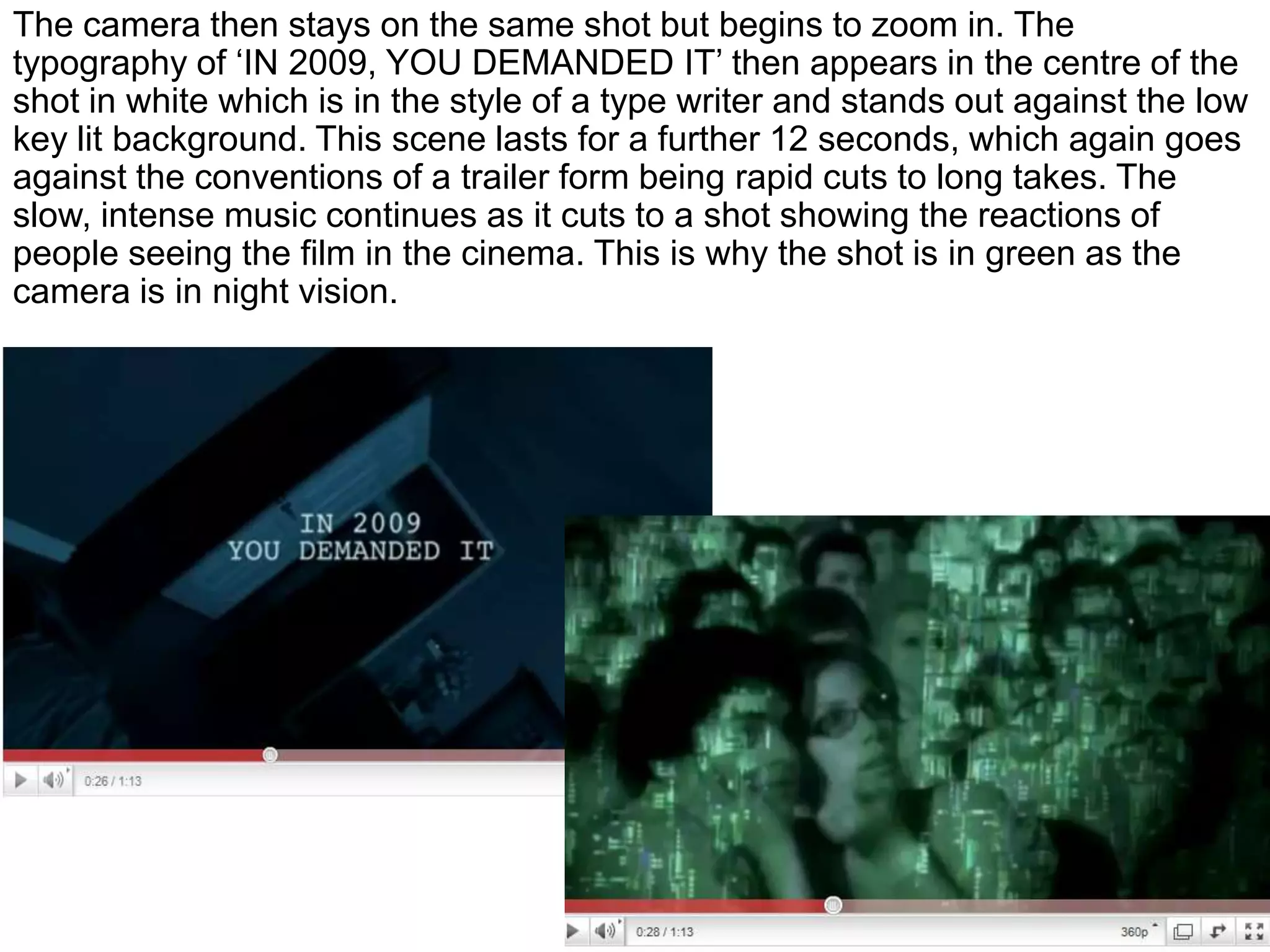 The camera then stays on the same shot but begins to zoom in. The typography of ‘IN 2009, YOU DEMANDED IT’ then appears in the centre of the shot in white which is in the style of a type writer and stands out against the low key lit background. This scene lasts for a further 12 seconds, which again goes against the conventions of a trailer form being rapid cuts to long takes. The slow, intense music continues as it cuts to a shot showing the reactions of people seeing the film in the cinema. This is why the shot is in green as the camera is in night vision.