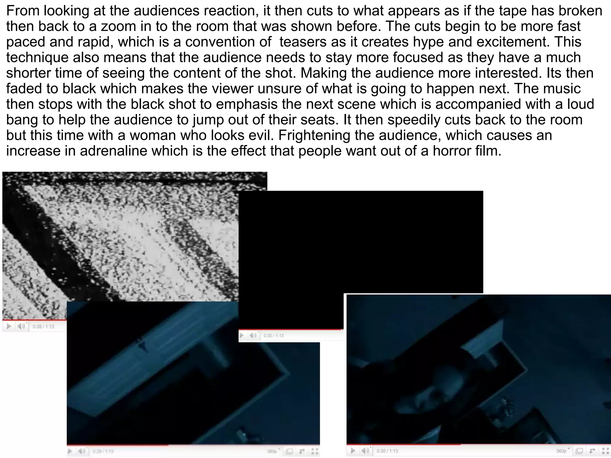 From looking at the audiences reaction, it then cuts to what appears as if the tape has broken then back to a zoom in to the room that was shown before. The cuts begin to be more fast paced and rapid, which is a convention of  teasers as it creates hype and excitement. This technique also means that the audience needs to stay more focused as they have a much shorter time of seeing the content of the shot. Making the audience more interested. Its then faded to black which makes the viewer unsure of what is going to happen next. The music then stops with the black shot to emphasis the next scene which is accompanied with a loud bang to help the audience to jump out of their seats. It then speedily cuts back to the room but this time with a woman who looks evil. Frightening the audience, which causes an increase in adrenaline which is the effect that people want out of a horror film.