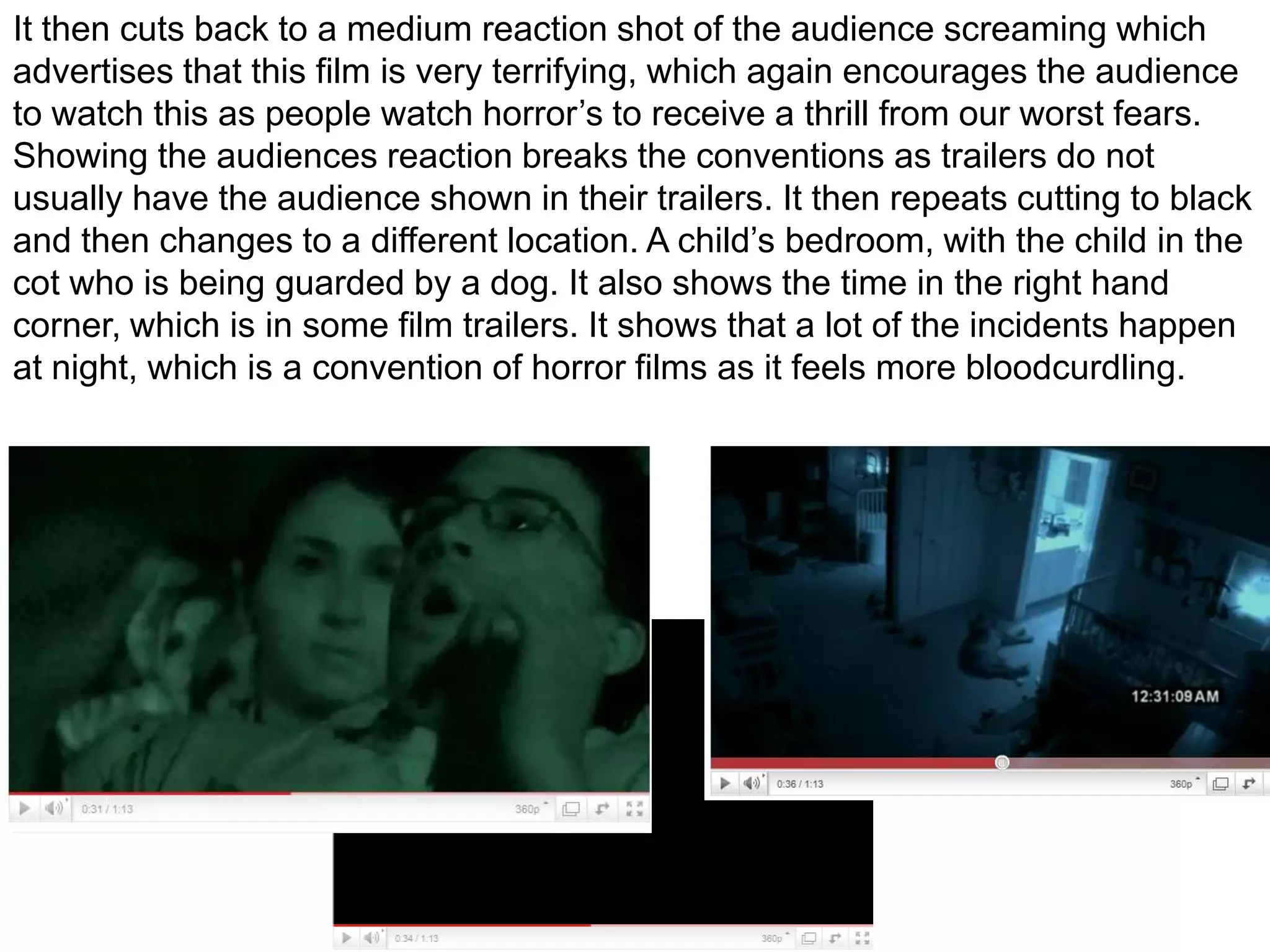 It then cuts back to a medium reaction shot of the audience screaming which advertises that this film is very terrifying, which again encourages the audience to watch this as people watch horror’s to receive a thrill from our worst fears. Showing the audiences reaction breaks the conventions as trailers do not usually have the audience shown in their trailers. It then repeats cutting to black and then changes to a different location. A child’s bedroom, with the child in the cot who is being guarded by a dog. It also shows the time in the right hand corner, which is in some film trailers. It shows that a lot of the incidents happen at night, which is a convention of horror films as it feels more bloodcurdling.