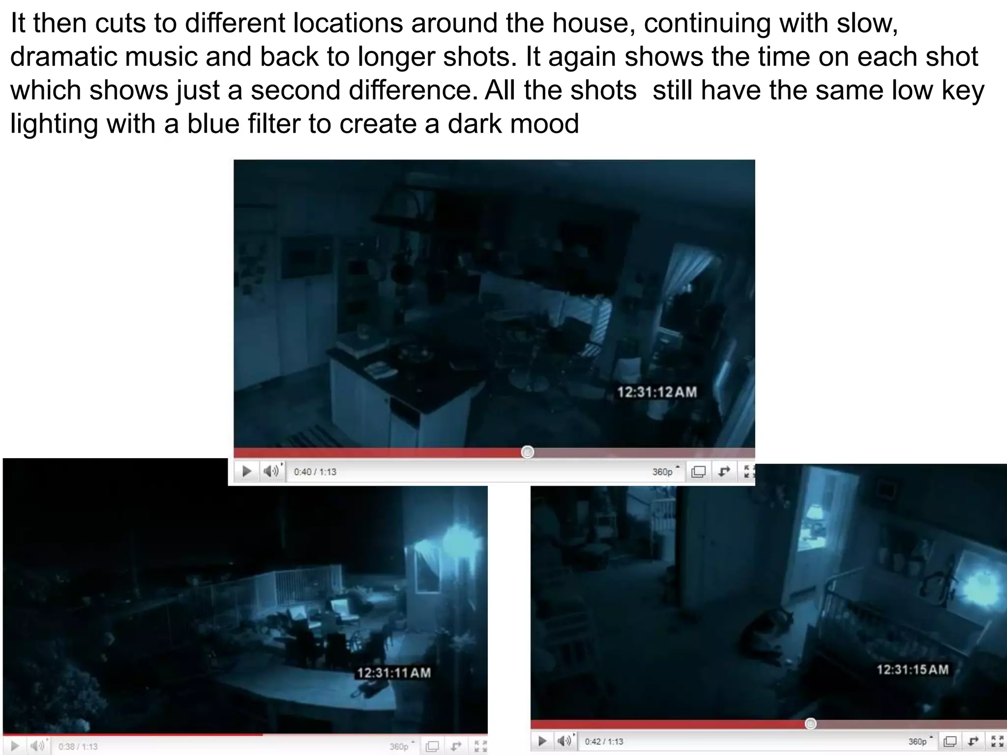 It then cuts to different locations around the house, continuing with slow, dramatic music and back to longer shots. It again shows the time on each shot which shows just a second difference. All the shots  still have the same low key lighting with a blue filter to create a dark mood