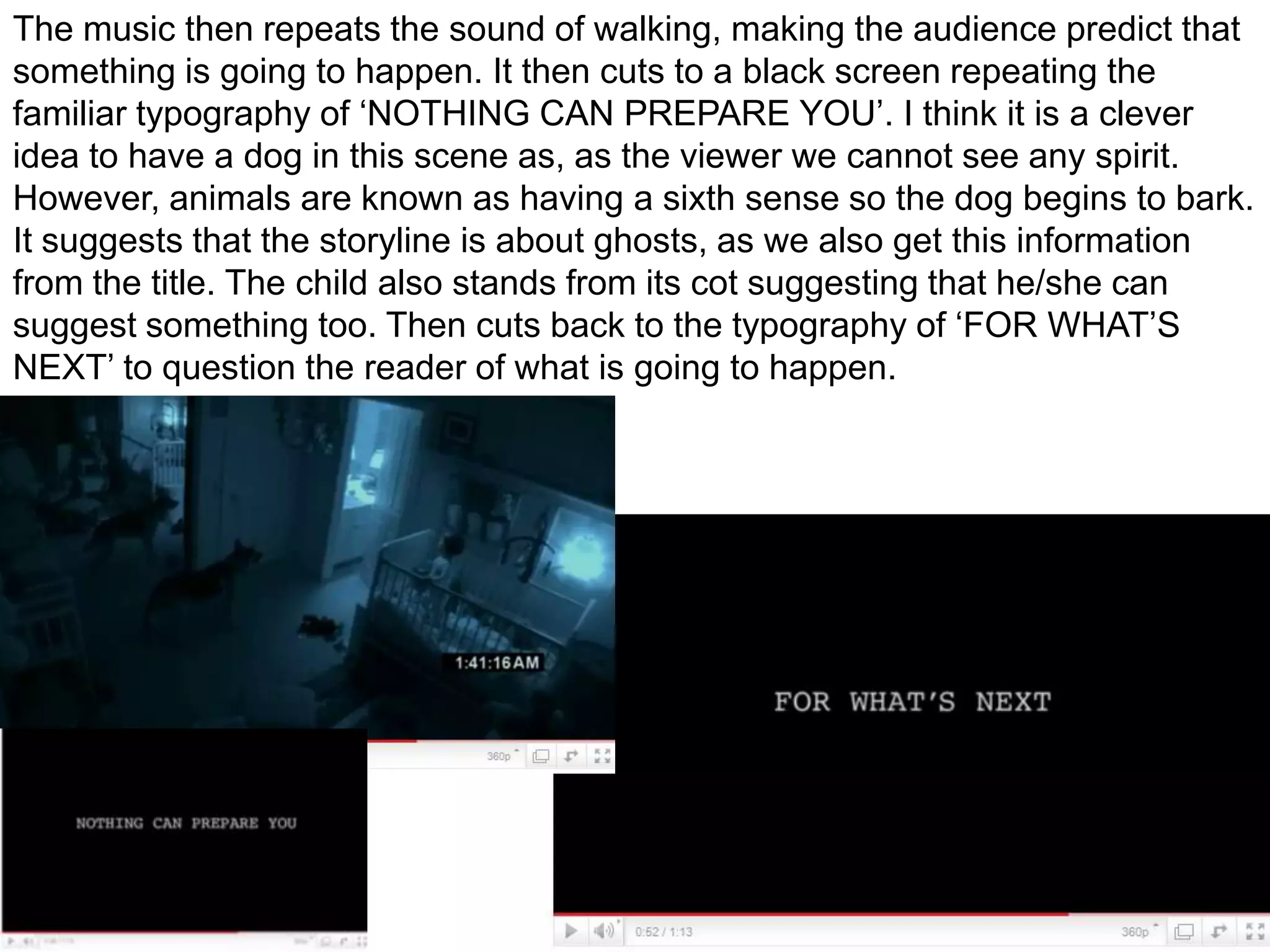 The music then repeats the sound of walking, making the audience predict that something is going to happen. It then cuts to a black screen repeating the familiar typography of ‘NOTHING CAN PREPARE YOU’. I think it is a clever idea to have a dog in this scene as, as the viewer we cannot see any spirit. However, animals are known as having a sixth sense so the dog begins to bark. It suggests that the storyline is about ghosts, as we also get this information from the title. The child also stands from its cot suggesting that he/she can suggest something too. Then cuts back to the typography of ‘FOR WHAT’S NEXT’ to question the reader of what is going to happen.