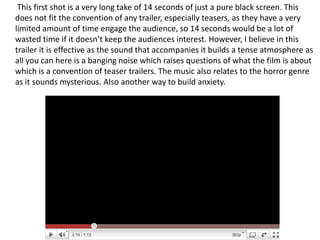        This first shot is a very long take of 14 seconds of just a pure black screen. This does not fit the convention of any trailer, especially teasers, as they have a very limited amount of time engage the audience, so 14 seconds would be a lot of wasted time if it doesn’t keep the audiences interest. However, I believe in this trailer it is effective as the sound that accompanies it builds a tense atmosphere as all you can here is a banging noise which raises questions of what the film is about which is a convention of teaser trailers. The music also relates to the horror genre as it sounds mysterious. Also another way to build anxiety.