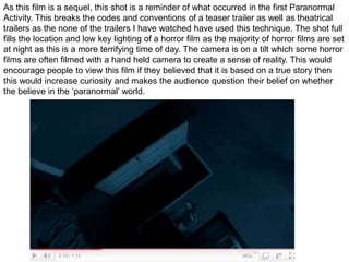 As this film is a sequel, this shot is a reminder of what occurred in the first Paranormal  Activity. This breaks the codes and conventions of a teaser trailer as well as theatrical trailers as the none of the trailers I have watched have used this technique. The shot full fills the location and low key lighting of a horror film as the majority of horror films are set at night as this is a more terrifying time of day. The camera is on a tilt which some horror films are often filmed with a hand held camera to create a sense of reality. This would encourage people to view this film if they believed that it is based on a true story then this would increase curiosity and makes the audience question their belief on whether the believe in the ‘paranormal’ world.