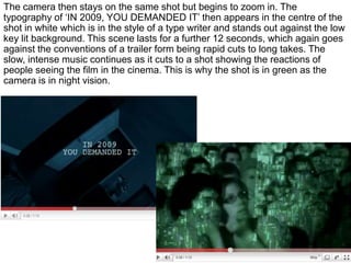 The camera then stays on the same shot but begins to zoom in. The typography of ‘IN 2009, YOU DEMANDED IT’ then appears in the centre of the shot in white which is in the style of a type writer and stands out against the low key lit background. This scene lasts for a further 12 seconds, which again goes against the conventions of a trailer form being rapid cuts to long takes. The slow, intense music continues as it cuts to a shot showing the reactions of people seeing the film in the cinema. This is why the shot is in green as the camera is in night vision.