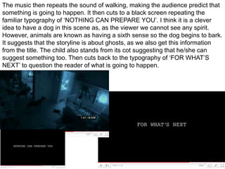 The music then repeats the sound of walking, making the audience predict that something is going to happen. It then cuts to a black screen repeating the familiar typography of ‘NOTHING CAN PREPARE YOU’. I think it is a clever idea to have a dog in this scene as, as the viewer we cannot see any spirit. However, animals are known as having a sixth sense so the dog begins to bark. It suggests that the storyline is about ghosts, as we also get this information from the title. The child also stands from its cot suggesting that he/she can suggest something too. Then cuts back to the typography of ‘FOR WHAT’S NEXT’ to question the reader of what is going to happen.