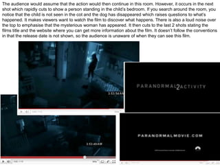 The audience would assume that the action would then continue in this room. However, it occurs in the next shot which rapidly cuts to show a person standing in the child’s bedroom. If you search around the room, you notice that the child is not seen in the cot and the dog has disappeared which raises questions to what’s happened. It makes viewers want to watch the film to discover what happens. There is also a loud noise over the top to emphasise that the mysterious woman has appeared. It then cuts to the last 2 shots stating the films title and the website where you can get more information about the film. It doesn’t follow the conventions in that the release date is not shown, so the audience is unaware of when they can see this film.