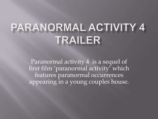 Paranormal activity 4 is a sequel of
first film ‘paranormal activity’ which
   features paranormal occurrences
appearing in a young couples house.
 