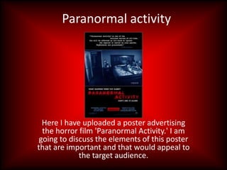 Paranormal activity




  Here I have uploaded a poster advertising
  the horror film 'Paranormal Activity.' I am
 going to discuss the elements of this poster
that are important and that would appeal to
             the target audience.
 