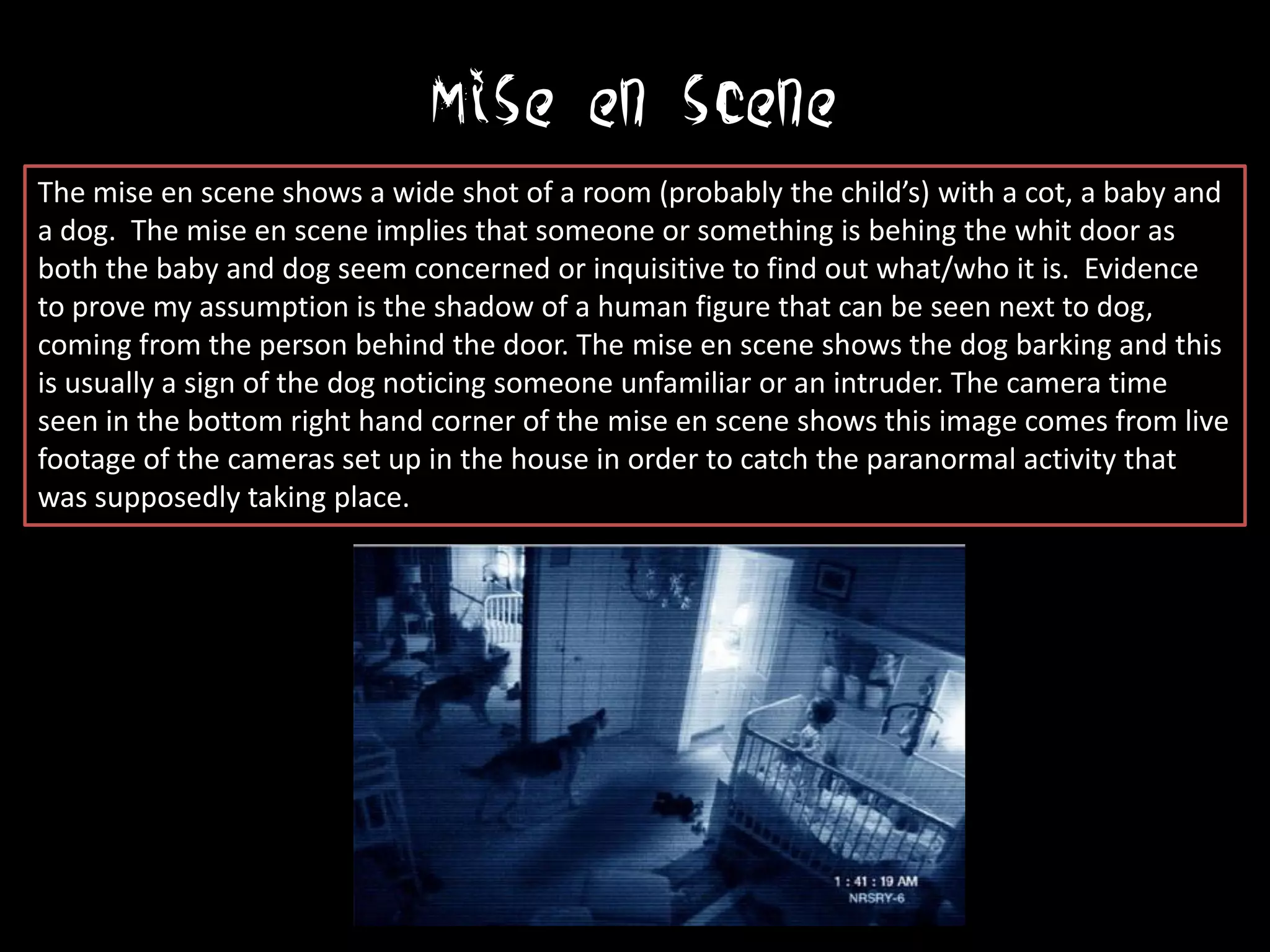 Mise en scene
The mise en scene shows a wide shot of a room (probably the child’s) with a cot, a baby and
a dog. The mise en scene implies that someone or something is behing the whit door as
both the baby and dog seem concerned or inquisitive to find out what/who it is. Evidence
to prove my assumption is the shadow of a human figure that can be seen next to dog,
coming from the person behind the door. The mise en scene shows the dog barking and this
is usually a sign of the dog noticing someone unfamiliar or an intruder. The camera time
seen in the bottom right hand corner of the mise en scene shows this image comes from live
footage of the cameras set up in the house in order to catch the paranormal activity that
was supposedly taking place.
 