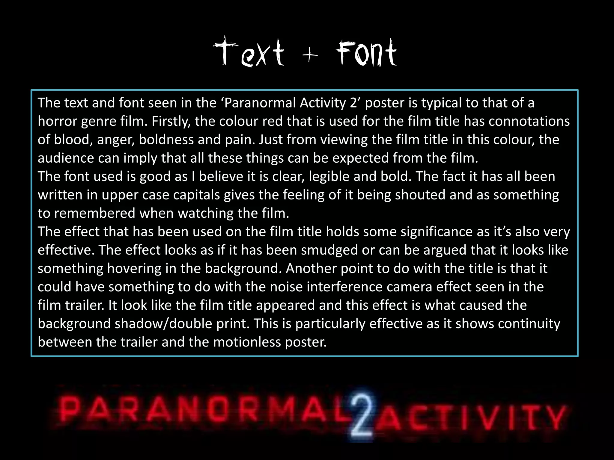 Text + Font
The text and font seen in the ‘Paranormal Activity 2’ poster is typical to that of a
horror genre film. Firstly, the colour red that is used for the film title has connotations
of blood, anger, boldness and pain. Just from viewing the film title in this colour, the
audience can imply that all these things can be expected from the film.
The font used is good as I believe it is clear, legible and bold. The fact it has all been
written in upper case capitals gives the feeling of it being shouted and as something
to remembered when watching the film.
The effect that has been used on the film title holds some significance as it’s also very
effective. The effect looks as if it has been smudged or can be argued that it looks like
something hovering in the background. Another point to do with the title is that it
could have something to do with the noise interference camera effect seen in the
film trailer. It look like the film title appeared and this effect is what caused the
background shadow/double print. This is particularly effective as it shows continuity
between the trailer and the motionless poster.
 
