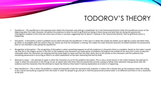 TODOROV’S THEORY
• Equilibrium – The equilibrium is the opening scene where the characters and setting is established. So in the Paranormal Activity trailer the equilibrium occurs at the
beginning when the male character introduces the audience to what he and his girlfriend are doing in there house and why they are doing the paranormal
investigation however at this time the mans tone of voice is sarcastic suggesting that he doesn't’t believe in the ‘Paranormal Activity’ that his girlfriend claims is
happening.
• Disruption – A disruption is when a problem occurs which disrupts the equilibrium. In this case it is when the couple are woken up at night by a noise and when they
go down to investigate with the camera they can clearly see that the chandelier is moving, this makes the male character question his beliefs whether the paranormal
exist or not therefore is disrupting the equilibrium.
• Recognition of disruption – The recognition of disruption is when something happens to tell the audience or characters there is a problem. Based on the trailer I would
say that this is the longest section in the film as the audience and characters are made aware of problems throughout the middle of the story but it starts to become
noticeable when the characters are sleeping and the quilts begin to move and then the door slams shut as this proves to the characters and the audience that
something paranormal is occurring as there is no other explanation of the door slamming that fast by itself.
• Attempt to repair – the attempt to repair is when the characters try to fix the problem/ disruption. This is only a small section in the trailer however the attempt to
repair is when the characters in the film go to see an expert who tells them that the paranormal activity is going to follow them wherever they go which tells the
audience and the characters that the attempt to repair has failed as they haven’t had any explanation as to why it is happening.
• New Equilibrium – This is when the problem is solved and basically is how the narrative ends, however in trailers this is barely seen as the producers want the ending
to be a secret and build up suspense from the trailer in order for people to go and see it. And the paranormal activity trailer is no different and there is not a resolution
at the end.
 