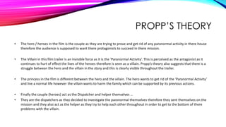 PROPP’S THEORY
• The hero / heroes in the film is the couple as they are trying to prove and get rid of any paranormal activity in there house
therefore the audience is supposed to want there protagonists to succeed in there mission.
• The Villain in this film trailer is an invisible force as it is the ‘Paranormal Activity’. This is perceived as the antagonist as it
continues to hurt of effect the lives of the heroes therefore is seen as a villain. Propp’s theory also suggests that there is a
struggle between the hero and the villain in the story and this is clearly visible throughout the trailer.
• The princess in the film is different between the hero and the villain. The hero wants to get rid of the ‘Paranormal Activity’
and live a normal life however the villain wants to harm the family which can be supported by its previous actions.
• Finally the couple (heroes) act as the Dispatcher and helper themselves …
• They are the dispatchers as they decided to investigate the paranormal themselves therefore they sent themselves on the
mission and they also act as the helper as they try to help each other throughout in order to get to the bottom of there
problems with the villain.
 