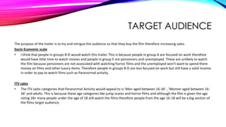 TARGET AUDIENCE
The purpose of the trailer is to try and intrigue the audience so that they buy the film therefore increasing sales.
Socio Economic scale
• I think that people in groups B-D would watch this trailer. This is because people in group A are focused on work therefore
would have little time to watch movies and people in group E are pensioners and unemployed. These are unlikely to watch
the film because pensioners are not associated with watching horror films and the unemployed won’t want to spend there
money on films and other luxury items. Therefore people In groups B-D are less focused on work but still have a solid income
in order to pay to watch films such as Paranormal activity.
ITV sales
• The ITV sales categories that Paranormal Activity would appeal to is ‘Men aged between 16-34’ , ‘Women aged between 16-
34’ and adults. This is because these age categories like jump scares and horror films and although the film is given the age
rating 18+ many people under the age of 18 still watch the films therefore people from the age 16-18 will be a big section of
the films target audience.
 