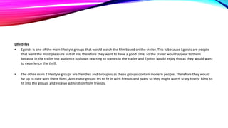 Lifestyles
• Egoists is one of the main lifestyle groups that would watch the film based on the trailer. This is because Egoists are people
that want the most pleasure out of life, therefore they want to have a good time, so the trailer would appeal to them
because in the trailer the audience is shown reacting to scenes in the trailer and Egoists would enjoy this as they would want
to experience the thrill.
• The other main 2 lifestyle groups are Trendies and Groupies as these groups contain modern people. Therefore they would
be up to date with there films, Also these groups try to fit in with friends and peers so they might watch scary horror films to
fit into the groups and receive admiration from friends.
 