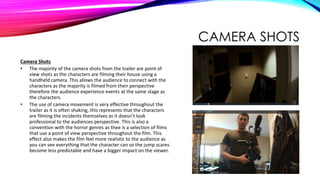 CAMERA SHOTS
Camera Shots
• The majority of the camera shots from the trailer are point of
view shots as the characters are filming their house using a
handheld camera. This allows the audience to connect with the
characters as the majority is filmed from their perspective
therefore the audience experience events at the same stage as
the characters.
• The use of camera movement is very effective throughout the
trailer as it is often shaking, this represents that the characters
are filming the incidents themselves as it doesn’t look
professional to the audiences perspective. This is also a
convention with the horror genres as thee is a selection of films
that use a point of view perspective throughout the film. This
effect also makes the film feel more realistic to the audience as
you can see everything that the character can so the jump scares
become less predictable and have a bigger impact on the viewer.
 