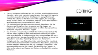 EDITING• The cuts throughout the film are very fast paced and occasionally throughout
the trailer a white noise transition is used between shots, again this is another
convention associated with horror films however it is very effective as it
confuses the audience as they don’t know what happens, this encourages
people to watch the full film after viewing the trailer as they want to find out
what happened when the camera becomes faded.
• This method of using the fading technique reminds the audience that the
characters are filming from there perspective and that they are not
professionals as this acts as a so called mistake as in films that are not filmed
form a POV perspective this doesn’t happen.
• Like all trailers it uses a montage method. This involves short snippets of the
film that are put together in order make the trailer interesting and appeal
more to the audience. At the beginning the shots are much slower and much
more calm therefore acting as the equilibrium where all is seen as normal and
the audience learn about the setting, characters and the narrative.
• Finally there is also a use of transitions in the trailer. Some of the transitions
contain information about the film used to interest the audience, an example
of this in the film is the transitions that say ‘ Experience it for yourself’ . This
connotes that because the film is mainly shot with POV shots, it leaves an
effect on the audience and they can feel like they are faced with the situation
themselves.
 