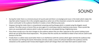 SOUND
• During the trailer there is a minimal amount of sound used and there is no background music in the trailer which makes the
clips feel calmer however this is the complete opposite as when one of the characters screams for example this is much
clearer and louder to the audience therefore it creates a more effective jump scare.
• However during the trailer there is conventional screaming and loud bangs which is created using the diegetic sound
method. This often occurs in horror films as once again it is a technique used to maximize jump scares. These sounds like
slams are associated with violence which is why the sounds are only played during a frightening scene.
• Once these sounds occur the shot changes to the audience where they are often captured on the camera looking scares
which we can tell by there facial expressions. This proves that the sounds are intended to relate to fear and are used to add
tension to the film.
• Finally there is a white noise sound when there is an interference with the camera which again reminds the audience that
the characters are filming the events themselves and also creates a sense of confusion between the audience and the
characters as the audience don’t know what happens which will intrigue them and make them want to watch more.
 