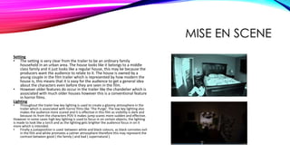 MISE EN SCENE
Setting
• The setting is very clear from the trailer to be an ordinary family
household in an urban area. The house looks like it belongs to a middle
class family and it just looks like a regular house, this may be because the
producers want the audience to relate to it. The house is owned by a
young couple in the film trailer which is represented by how modern the
house is, this means that it is easy for the audience to get a general idea
about the characters even before they are seen in the film.
• However older features do occur in the trailer like the chandelier which is
associated with much older houses however this is a conventional feature
in horror films.
Lighting
• Throughout the trailer low key lighting is used to create a gloomy atmosphere in the
trailer which is associated with horror films like ‘The Purge’. The low key lighting also
makes the audience more scared and it is effective in this film as visibility is dark and
because its from the characters POV it makes jump scares more sudden and effective.
However in some cases high key lighting is used to focus in on certain objects, the lighting
is made to look like a torch and as the lighting gets brighter the audience focus in on it
more which is intended.
• Finally a juxtaposition is used between white and black colours, as black connotes evil
in the film and white promotes a calmer atmosphere therefore this may represent the
contrast between good ( the family ) and bad ( supernatural ).
 