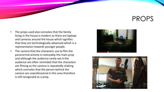 PROPS
• The props used also connotes that the family
living in the house is modern as there are laptops
and cameras around the house which signifies
that they are technologically advanced which is a
representation towards younger people.
• The camera that the characters use to film the
paranormal activity is noticeably the main prop
and although the audience rarely see it the
audience are often reminded that the characters
are filming as the camera is repeatedly shaking
which connotes that the person behind the
camera are unprofessional in this area therefore
is still recognized as a prop.
 