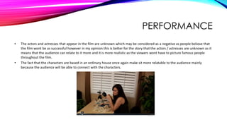 PERFORMANCE
• The actors and actresses that appear in the film are unknown which may be considered as a negative as people believe that
the film wont be as successful however in my opinion this is better for the story that the actors / actresses are unknown as it
means that the audience can relate to it more and it is more realistic as the viewers wont have to picture famous people
throughout the film.
• The fact that the characters are based in an ordinary house once again make sit more relatable to the audience mainly
because the audience will be able to connect with the characters.
 