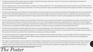 • The Paranormal ActivityThree poster shows two children in bed shown through a night vision camera.The camera has a tinge ofblue over the lenses to
empathise the fact this footage is being filmed at night.
• The font reading ‘Discover how the activity began’. Is written in a computer-styled text.This is stereotypically used to show an electronic origin of the font. All of
the movie details are towards the bottom of the poster.The ‘Paranormal Activity’ logo has stayed the same throughout the sequels and stands out most being the
only red thing on the page.
• The font for the logo is blurred and distorted to create the genre of horror through text.The use of the edit of dates on the footage shows that it is footage which
has been filmed, making the footage semen more personal.The fact that the poster is distorted and also dark overall, it makes the audience build tension and
have to concentrate on the poster to gain details.The image is placed in the middle of the poster to make it visually appealing and to also take a still image from
the film.
• The main colours on the poster are black, red, white and blue.This is quite a contrast of colours as the black connotes darkness and mystery in this context, it also
gives a huge indication of danger and links back to the story line.The red connotes danger and blood also, suggesting that it is a violent film.The whit suggests
purity, but only the fonts are pure, suggesting to the audience that nothing else is in the film.The blue finally connotes danger and also gives a sense of water.The
way the picture is underneath a blue edit suggests that the characters in the film are being overwhelmed and drowning due tothe house.
• The fonts look although they have been typed onto the picture using an old typewriter.This makes the film seem more old-fashioned and more believable, as
ghosts were less overlooked a decade ago than they are now.The red font of the title sticks out a lot and is in a sans seriffont.This is to make it seem as serious as
the producers of the poster can make it, but at the still time it standing out and being noticeable.
• It is very basic language, which suggests that the target it more of a middle class than a higher class audience. From knowledge, this film is very popular among
teenagers. So the language being basic can allow a different range of people to actually view the film and be attracted to it, due to the basic language and
welcoming brand identity of the film/poster.
• The image is of a dark bedroom, with two characters inside sleeping. Everything seems very normal and stereotypical at first,but if you look closer, in between
the beds is a shadow of another character.The way you have to glance at the poster more than once to see the images of the third character, makes it more
enticing.There is a blue edit over the top of it to show that it is on camera, but it also gives a significant message thatthe characters in the film are being
enveloped in whatever is in their home and they are actually drowning.
 