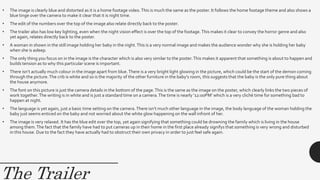 The Trailer
• The image is clearly blue and distorted as it is a home footage video.This is much the same as the poster. It follows the home footage theme and also shows a
blue tinge over the camera to make it clear that it is night time.
• The edit of the numbers over the top of the image also relate directly back to the poster.
• The trailer also has low key lighting, even when the night vision effect is over the top of the footage.This makes it clear to convey the horror genre and also
yet again, relates directly back to the poster.
• A woman in shown in the still image holding her baby in the night.This is a very normal image and makes the audience wonder why she is holding her baby
when she is asleep.
• The only thing you focus on in the image is the character which is also very similar to the poster.This makes it apparent that something is about to happen and
builds tension as to why this particular scene is important.
• There isn’t actually much colour in the image apart from blue.There is a very bright light glowing in the picture, which could be the start of the demon coming
through the picture.The crib is white and so is the majority of the other furniture in the baby’s room, this suggests that the baby is the only pure thing about
the house anymore.
• The font on this picture is just the camera details in the bottom of the page.This is the same as the image on the poster, which clearly links the two pieces of
work together.The writing is in white and is just a standard time on a camera.The time is nearly ‘12:00PM’ which is a very cliché time for something bad to
happen at night.
• The language is yet again, just a basic time setting on the camera.There isn’t much other language in the image, the body language of the woman holding the
baby just seems enticed on the baby and not worried about the white glow happening on the wall infront of her.
• The image is very relaxed. It has the blue edit over the top, yet again signifying that something could be drowning the family which is living in the house
among them.The fact that the family have had to put cameras up in their home in the first place already signifys that something is very wrong and disturbed
in this house. Due to the fact they have actually had to obstruct their own privacy in order to just feel safe again.
 