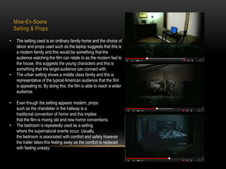 Mise-En-Scene 
Setting & Props 
• The setting used is an ordinary family home and the choice of 
décor and props used such as the laptop suggests that this is 
a modern family and this would be something that the 
audience watching the film can relate to as the modern feel to 
the house, this suggests the young characters and this is 
something that the target audience can connect with. 
• The urban setting shows a middle class family and this is 
representative of the typical American audience that the film 
is appealing to. By doing this, the film is able to reach a wider 
audience. 
• Even though the setting appears modern, props 
such as the chandelier in the hallway is a 
traditional convention of horror and this implies 
that the film is mixing old and new horror conventions. 
• The bedroom is repeatedly used as a setting 
where the supernatural events occur. Usually, 
the bedroom is associated with comfort and safety however 
the trailer takes this feeling away as the comfort is replaced 
with feeling uneasy. 
 
