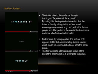 Mode of Address 
• The trailer talks to the audience through 
the slogan “Experience it for Yourself.” 
By doing this, the impression is created that the 
trailer is directly talking to the audience and 
encourages consumers to go and watch the film as 
people should experience the events like the cinema 
audience who featured in the trailer. 
• Furthermore, by using capitals, the text not only 
appears bolder but an intimidating tone is created 
which would be expected of a trailer from the horror 
genre. 
• The film’s website address is also shown at the 
end of the trailer which is a synergistic technique. 
 