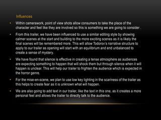 Influences 
• Within camerawork, point of view shots allow consumers to take the place of the 
character and feel like they are involved so this is something we are going to consider . 
• From this trailer, we have been influenced to use a similar editing style by showing 
calmer scenes at the start and building to the more exciting scenes as it is likely the 
final scenes will be remembered more. This will allow Todorov’s narrative structure to 
apply to our trailer as opening will start with an equilibrium and end unbalanced to 
create a sense of mystery. 
• We have found that silence is effective in creating a tense atmosphere as audiences 
are expecting something to happen that will shock them but through silence when it will 
happen is unclear. This will help our trailer to frighten the audience which is expected in 
the horror genre. 
• For the mise-en-scene, we plan to use low key lighting in the scariness of the trailer as 
this helps to create fear as it is unknown what will happen. 
• We are also going to add text in our trailer, like the text in this one, as it creates a more 
personal feel and allows the trailer to directly talk to the audience. 
