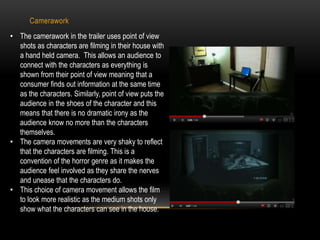 Camerawork 
• The camerawork in the trailer uses point of view 
shots as characters are filming in their house with 
a hand held camera. This allows an audience to 
connect with the characters as everything is 
shown from their point of view meaning that a 
consumer finds out information at the same time 
as the characters. Similarly, point of view puts the 
audience in the shoes of the character and this 
means that there is no dramatic irony as the 
audience know no more than the characters 
themselves. 
• The camera movements are very shaky to reflect 
that the characters are filming. This is a 
convention of the horror genre as it makes the 
audience feel involved as they share the nerves 
and unease that the characters do. 
• This choice of camera movement allows the film 
to look more realistic as the medium shots only 
show what the characters can see in the house. 
 